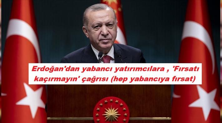 <Erdoğan’dan yabancı yatırımcılara , ’Fırsatı kaçırmayın’ çağrısı (hep yabancıya fırsat ) ......
