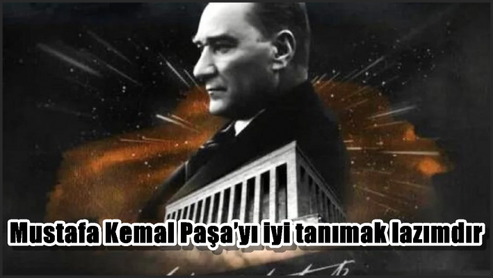 Mustafa Kemal Paşa’yı iyi tanımak lazımdır