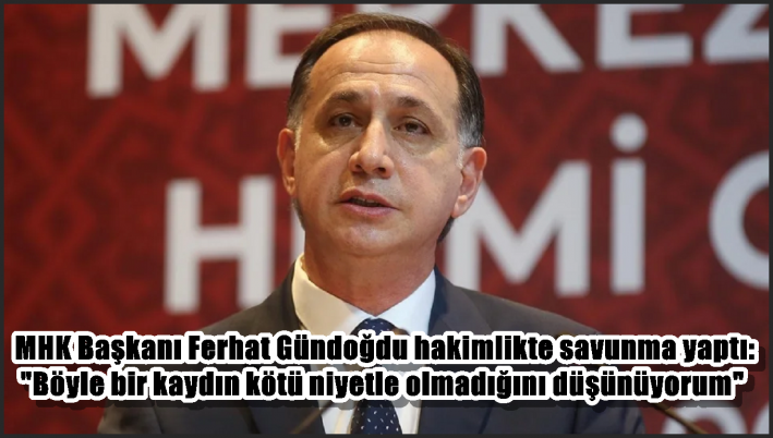 MHK Başkanı Ferhat Gündoğdu hakimlikte savunma yaptı: ”Böyle bir kaydın kötü niyetle olmadığını düşünüyorum”